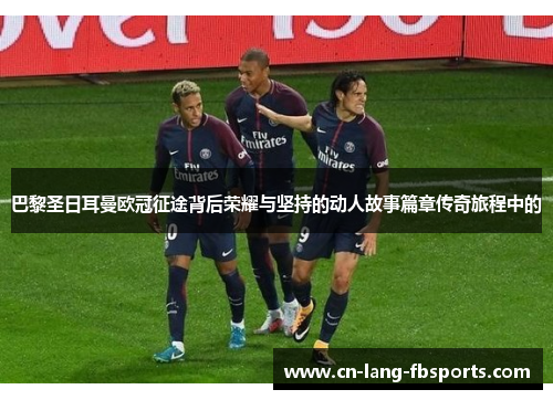 巴黎圣日耳曼欧冠征途背后荣耀与坚持的动人故事篇章传奇旅程中的