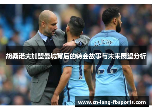 胡桑诺夫加盟曼城背后的转会故事与未来展望分析 胡桑诺夫加盟曼城背后的转会故事与未来展望分析