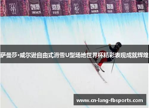 萨曼莎·威尔逊自由式滑雪U型场地世界杯精彩表现成就辉煌