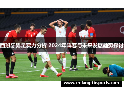 西班牙男足实力分析 2024年阵容与未来发展趋势探讨 西班牙男足实力分析 2024年阵容与未来发展趋势探讨