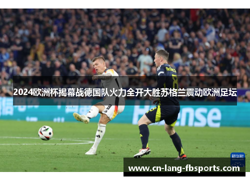 2024欧洲杯揭幕战德国队火力全开大胜苏格兰震动欧洲足坛