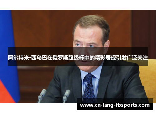 阿尔特米·西乌巴在俄罗斯超级杯中的精彩表现引发广泛关注